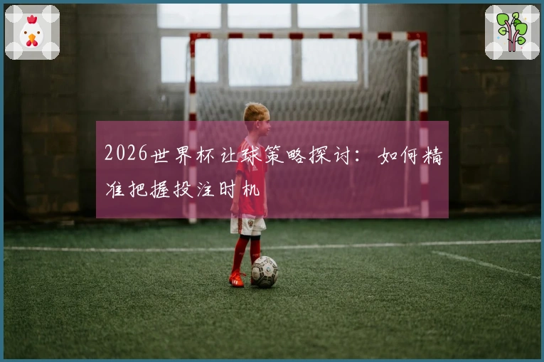 2026世界杯让球策略探讨：如何精准把握投注时机
