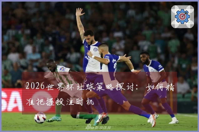 2026世界杯让球策略探讨：如何精准把握投注时机
